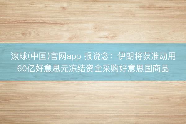滚球(中国)官网app 报说念：伊朗将获准动用60亿好意思元冻结资金采购好意思国商品