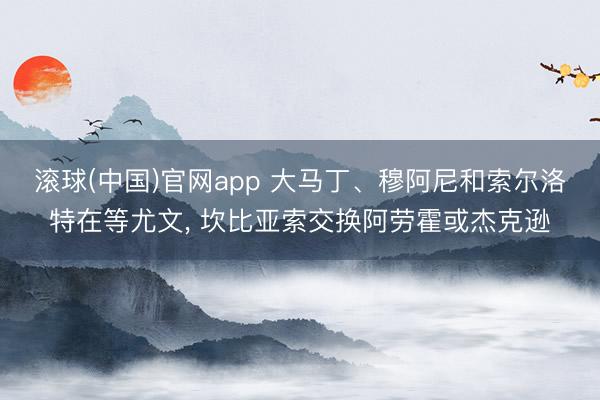 滚球(中国)官网app 大马丁、穆阿尼和索尔洛特在等尤文， 坎比亚索交换阿劳霍或杰克逊