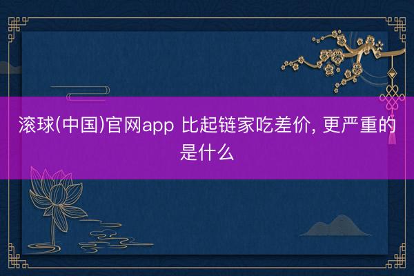 滚球(中国)官网app 比起链家吃差价, 更严重的是什么