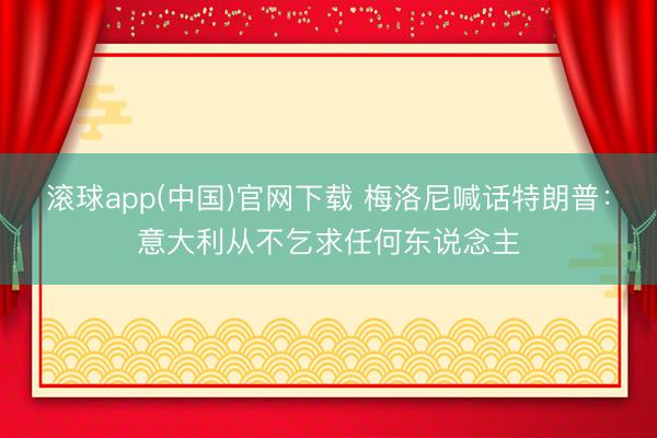 滚球app(中国)官网下载 梅洛尼喊话特朗普:意大利从不乞求任何东说念主